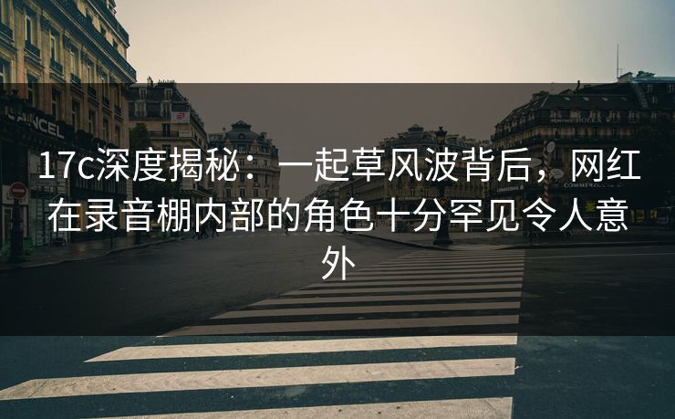 17c深度揭秘：一起草风波背后，网红在录音棚内部的角色十分罕见令人意外