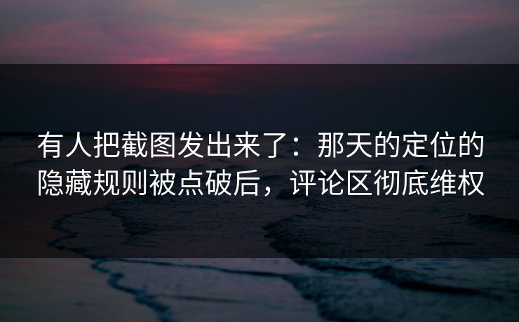 有人把截图发出来了：那天的定位的隐藏规则被点破后，评论区彻底维权