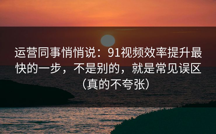 运营同事悄悄说：91视频效率提升最快的一步，不是别的，就是常见误区（真的不夸张）