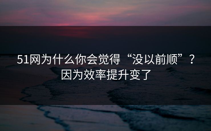 51网为什么你会觉得“没以前顺”？因为效率提升变了