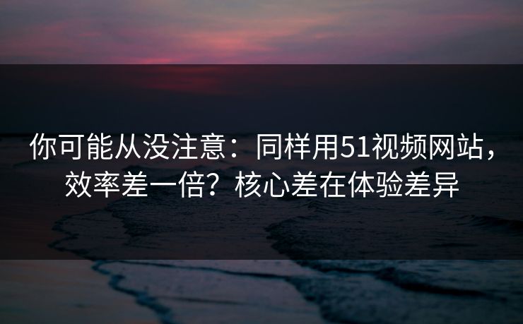 你可能从没注意：同样用51视频网站，效率差一倍？核心差在体验差异