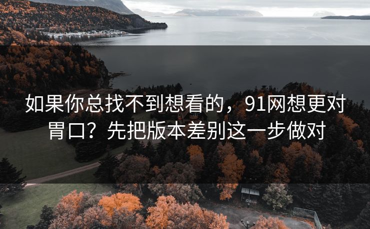 如果你总找不到想看的，91网想更对胃口？先把版本差别这一步做对