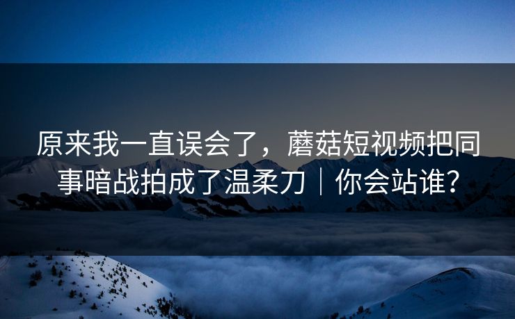 原来我一直误会了,蘑菇短视频把同事暗战拍成了温柔刀|你会站谁? 原来我一直误会了,蘑菇短视频把同事暗战拍成了温柔刀|你会站谁?